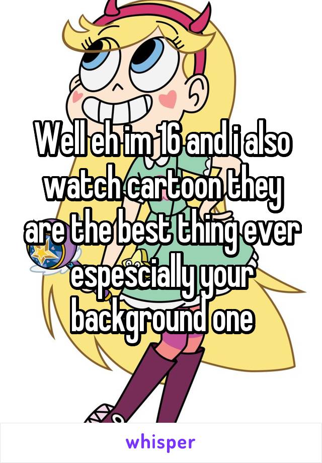 Well eh im 16 and i also watch cartoon they are the best thing ever espescially your background one