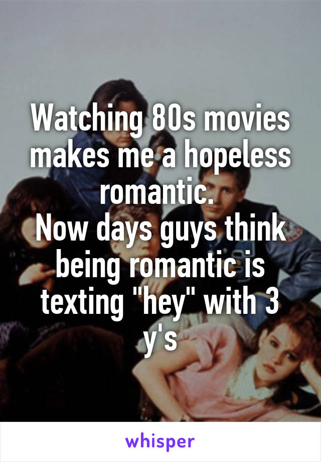 Watching 80s movies makes me a hopeless romantic. 
Now days guys think being romantic is texting "hey" with 3 y's