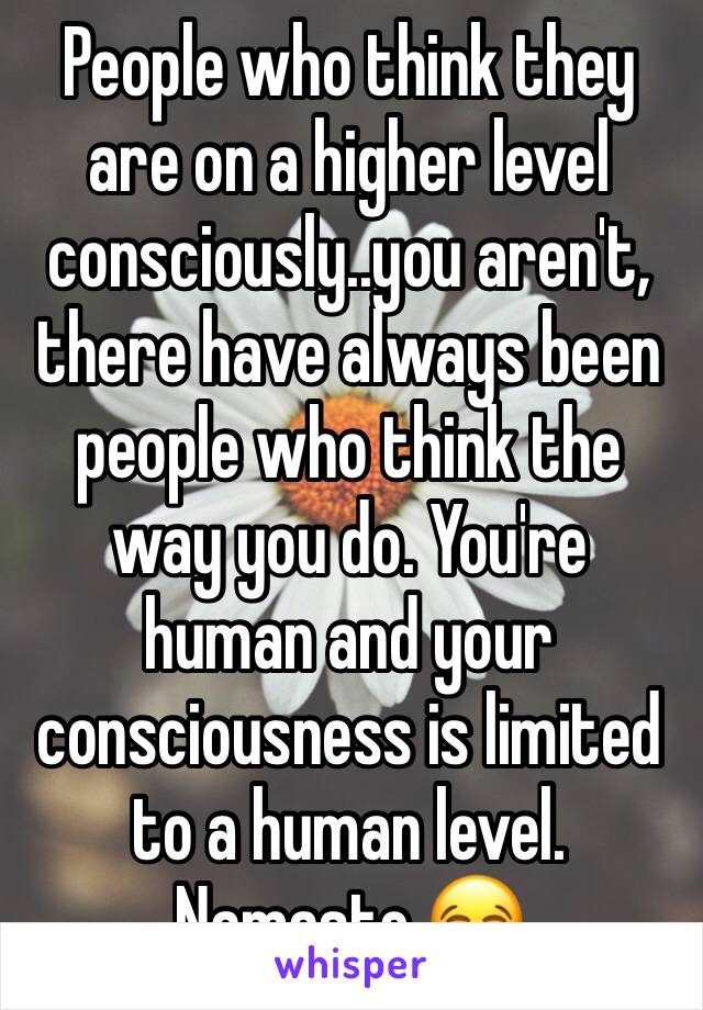 People who think they are on a higher level consciously..you aren't, there have always been people who think the way you do. You're human and your consciousness is limited to a human level. Namaste 😂
