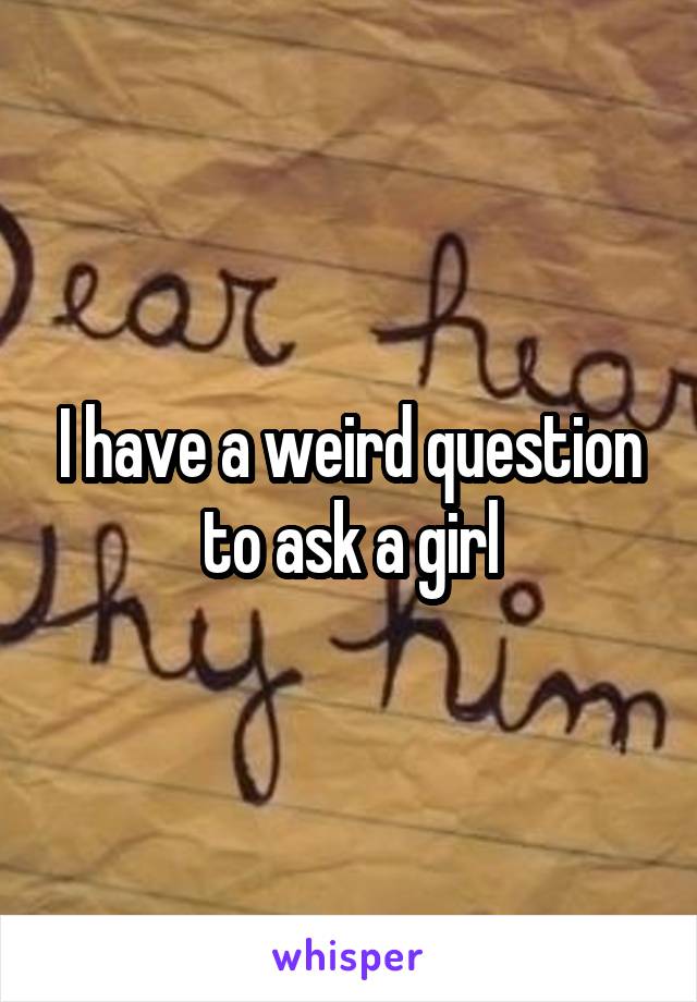 I have a weird question to ask a girl