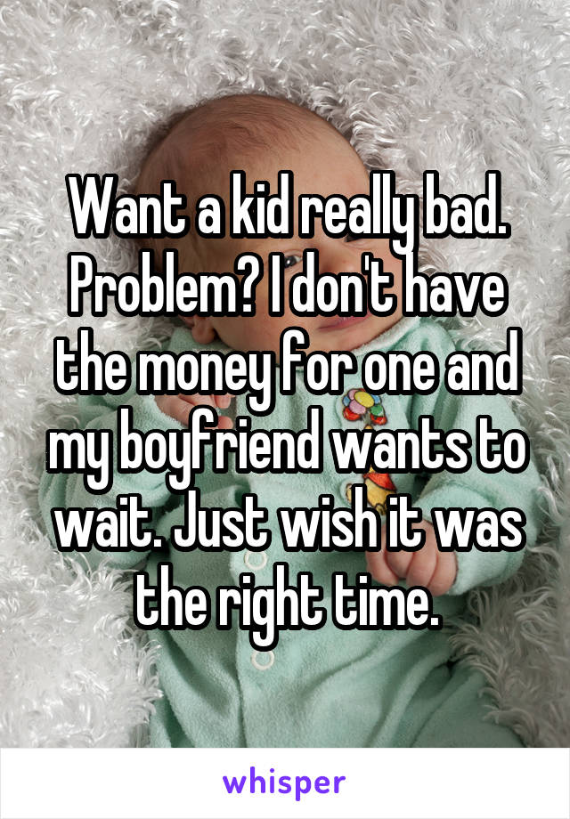 Want a kid really bad. Problem? I don't have the money for one and my boyfriend wants to wait. Just wish it was the right time.