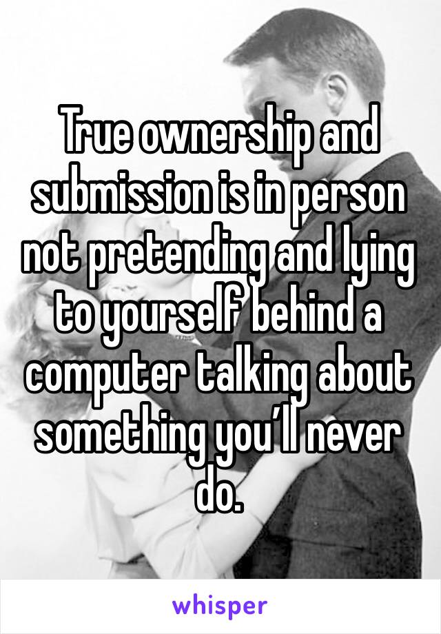 True ownership and submission is in person not pretending and lying to yourself behind a computer talking about something you’ll never do. 