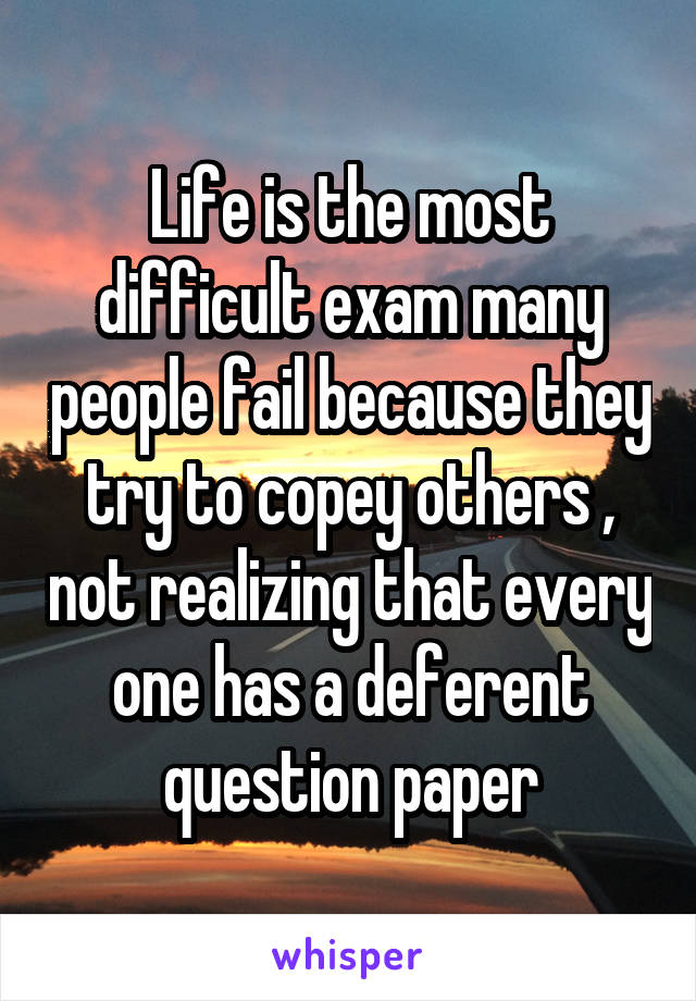 Life is the most difficult exam many people fail because they try to copey others , not realizing that every one has a deferent question paper