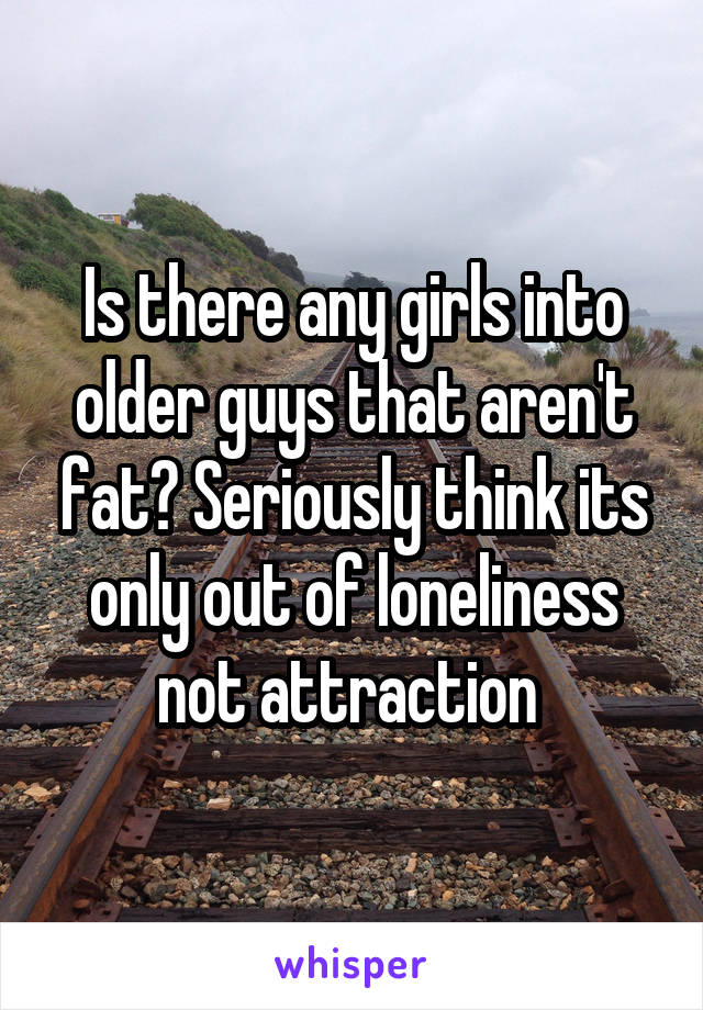 Is there any girls into older guys that aren't fat? Seriously think its only out of loneliness not attraction 