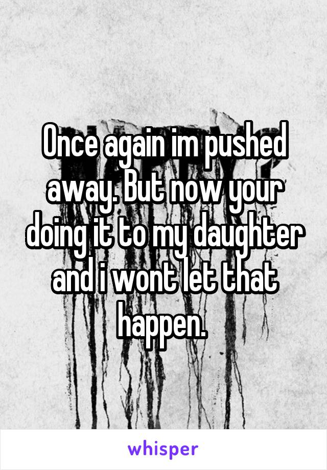 Once again im pushed away. But now your doing it to my daughter and i wont let that happen. 
