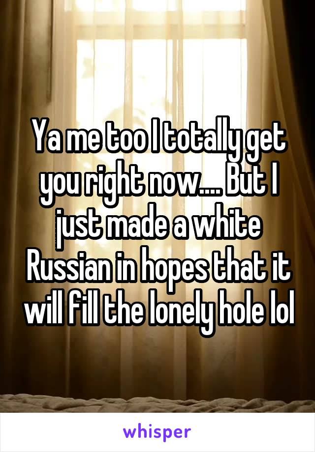 Ya me too I totally get you right now.... But I just made a white Russian in hopes that it will fill the lonely hole lol