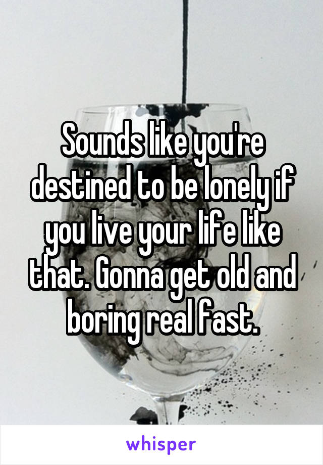 Sounds like you're destined to be lonely if you live your life like that. Gonna get old and boring real fast.