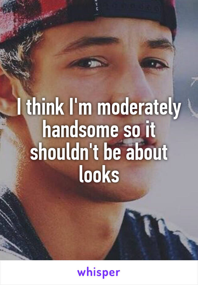 I think I'm moderately handsome so it shouldn't be about looks