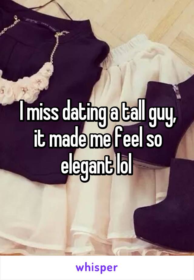 I miss dating a tall guy, it made me feel so elegant lol 