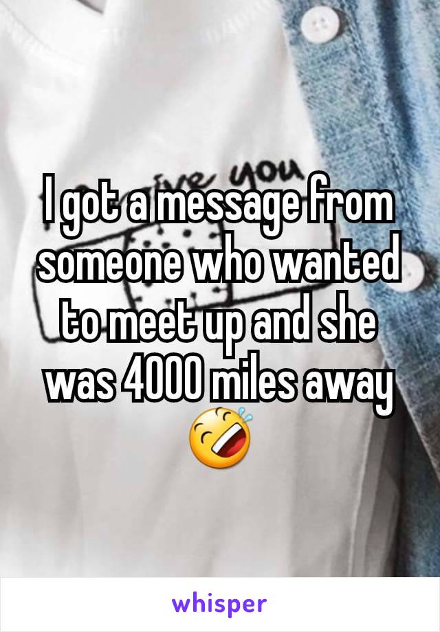 I got a message from someone who wanted to meet up and she was 4000 miles away 🤣