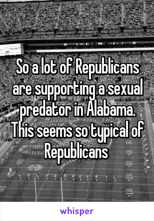 So a lot of Republicans are supporting a sexual predator in Alabama. This seems so typical of Republicans 