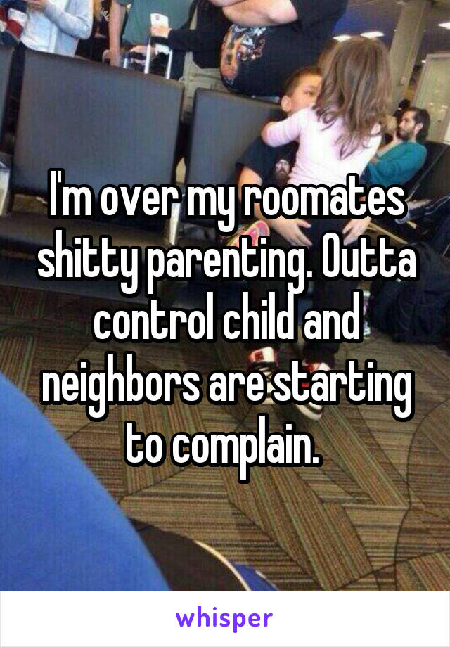 I'm over my roomates shitty parenting. Outta control child and neighbors are starting to complain. 