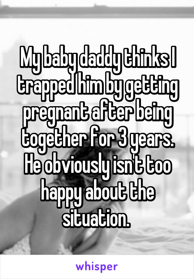 My baby daddy thinks I trapped him by getting pregnant after being together for 3 years. He obviously isn't too happy about the situation. 