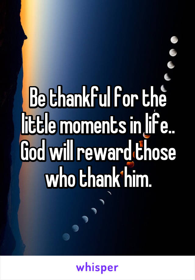 Be thankful for the little moments in life.. God will reward those who thank him.