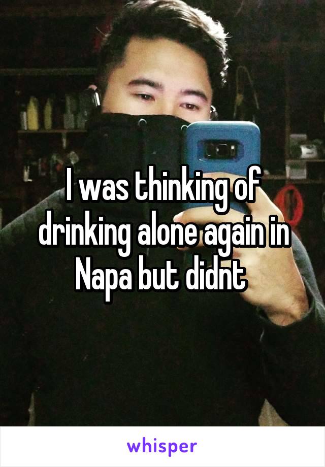 I was thinking of drinking alone again in Napa but didnt 