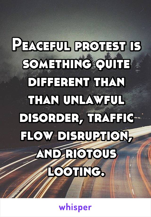 Peaceful protest is something quite different than than unlawful disorder, traffic flow disruption, and riotous looting.