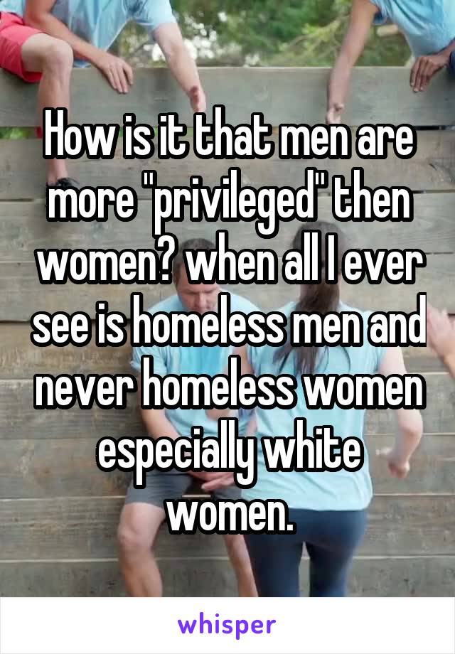 How is it that men are more "privileged" then women? when all I ever see is homeless men and never homeless women especially white women.