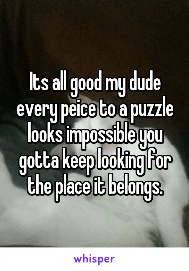 Its all good my dude every peice to a puzzle looks impossible you gotta keep looking for the place it belongs.