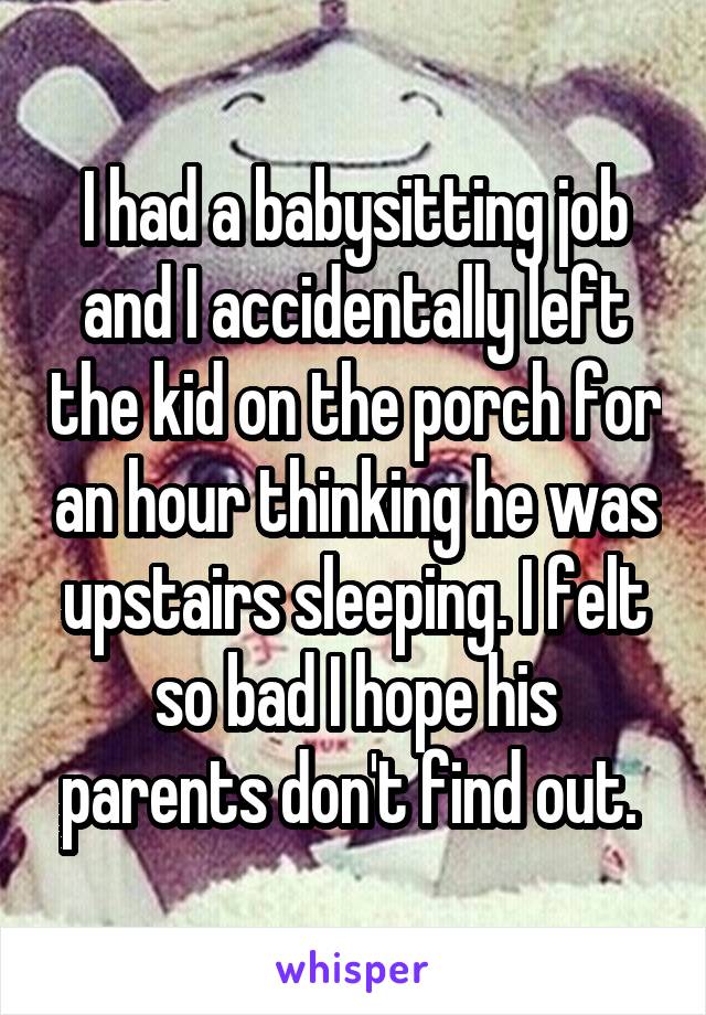I had a babysitting job and I accidentally left the kid on the porch for an hour thinking he was upstairs sleeping. I felt so bad I hope his parents don't find out. 