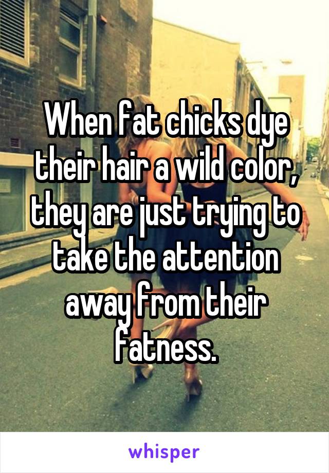 When fat chicks dye their hair a wild color, they are just trying to take the attention away from their fatness.