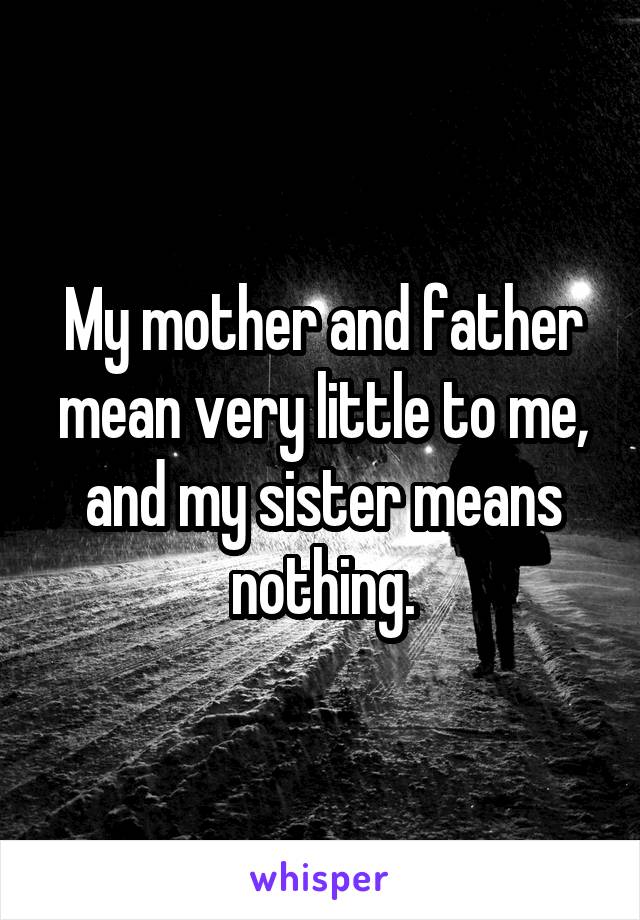 My mother and father mean very little to me, and my sister means nothing.