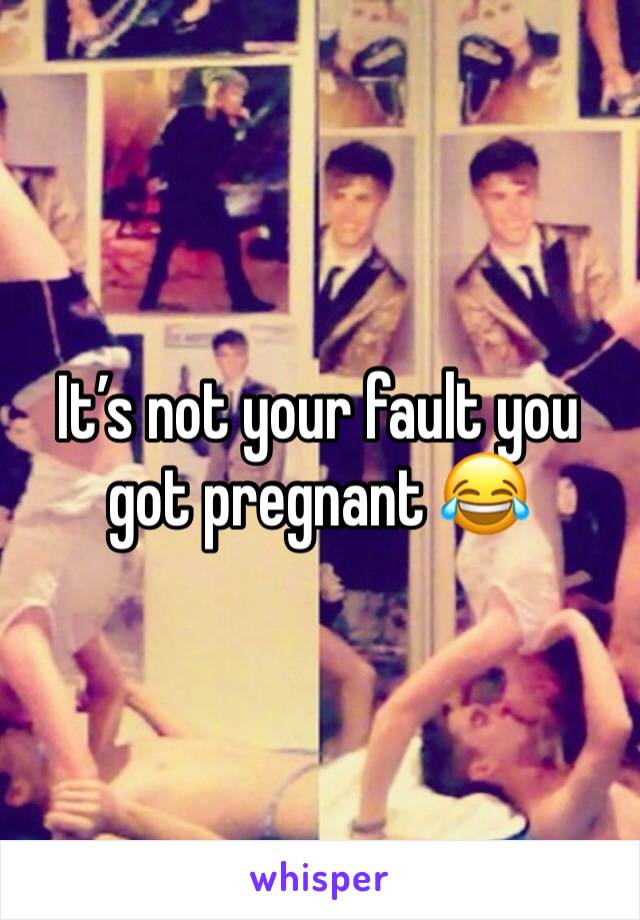 It’s not your fault you got pregnant 😂