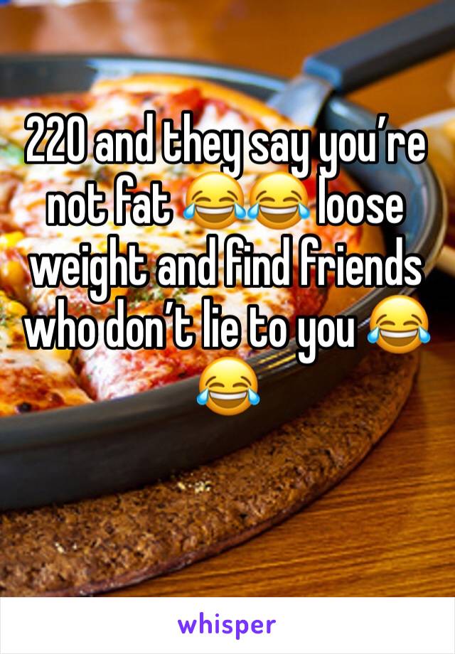 220 and they say you’re not fat 😂😂 loose weight and find friends who don’t lie to you 😂😂