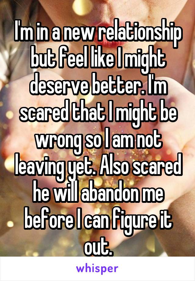 I'm in a new relationship but feel like I might deserve better. I'm scared that I might be wrong so I am not leaving yet. Also scared he will abandon me before I can figure it out.