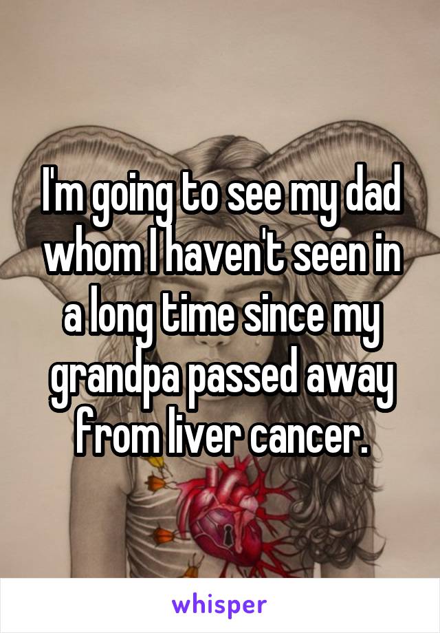 I'm going to see my dad whom I haven't seen in a long time since my grandpa passed away from liver cancer.