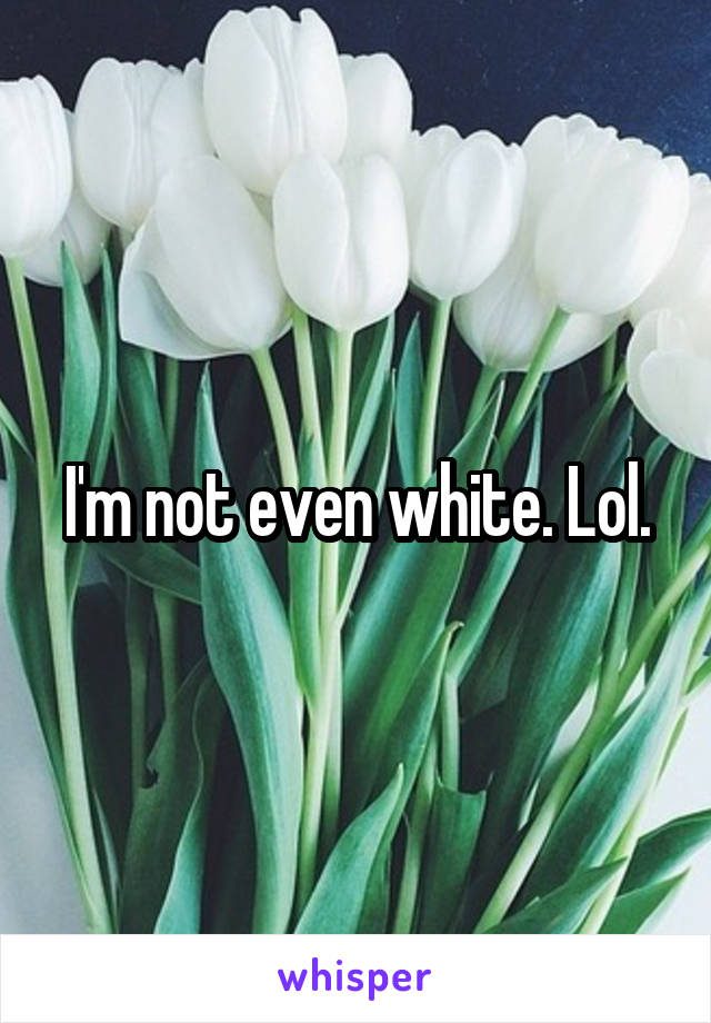 I'm not even white. Lol.