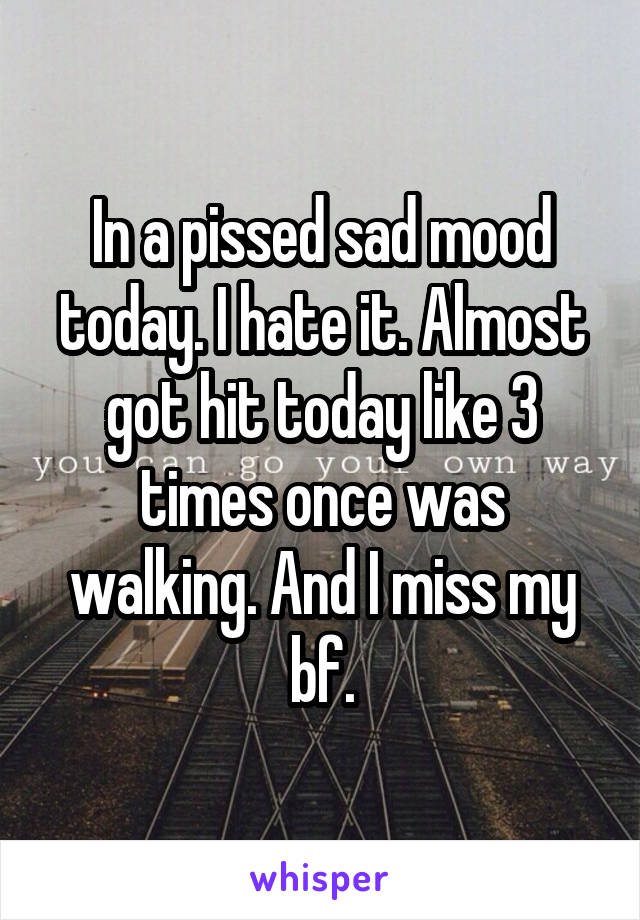 In a pissed sad mood today. I hate it. Almost got hit today like 3 times once was walking. And I miss my bf.