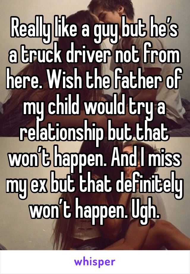 Really like a guy but he’s a truck driver not from here. Wish the father of my child would try a relationship but that won’t happen. And I miss my ex but that definitely won’t happen. Ugh. 