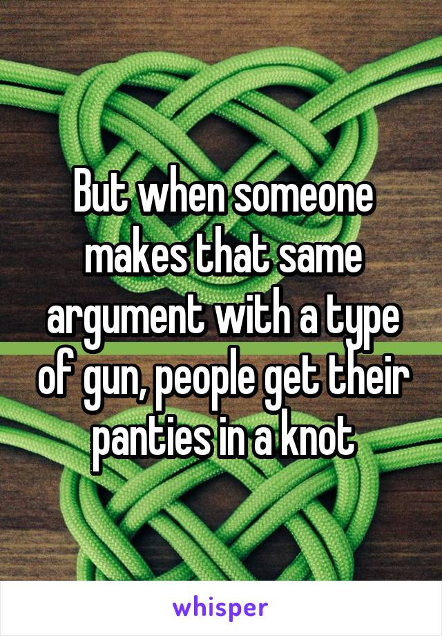 But when someone makes that same argument with a type of gun, people get their panties in a knot