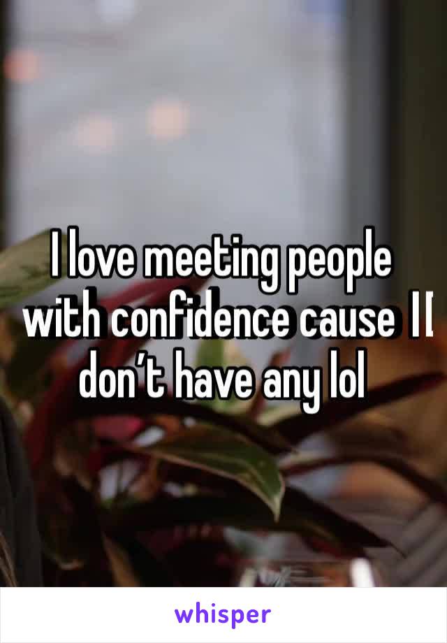 I love meeting people with confidence cause I️ don’t have any lol