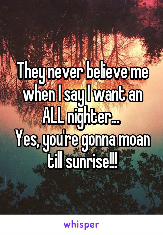 They never believe me when I say I want an ALL nighter... 
Yes, you're gonna moan till sunrise!!!