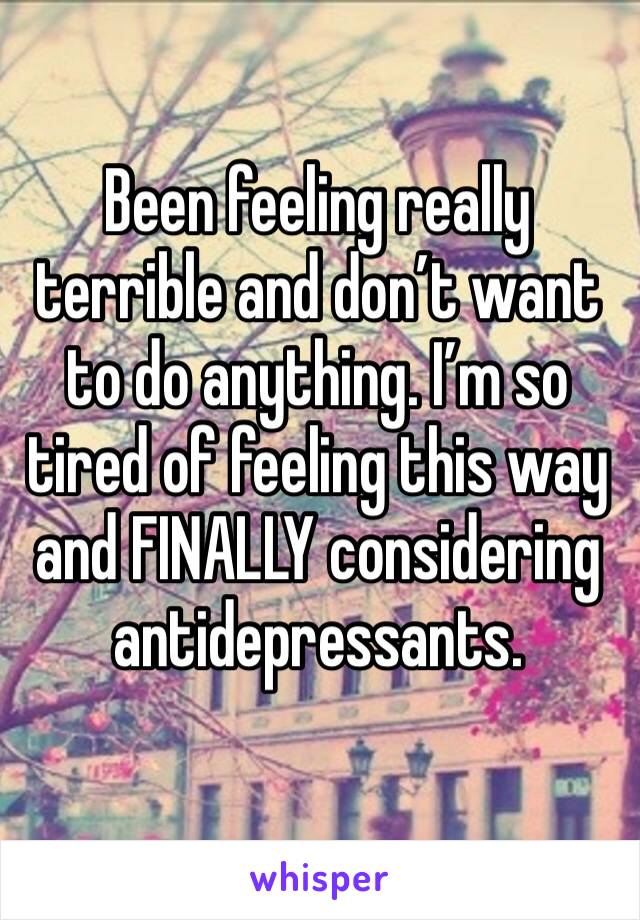 Been feeling really terrible and don’t want to do anything. I’m so tired of feeling this way and FINALLY considering antidepressants. 
