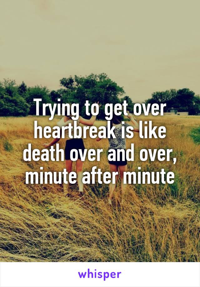 Trying to get over heartbreak is like death over and over, minute after minute