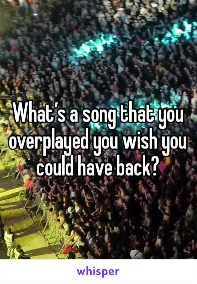 What’s a song that you overplayed you wish you could have back?