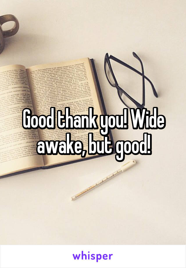 Good thank you! Wide awake, but good!