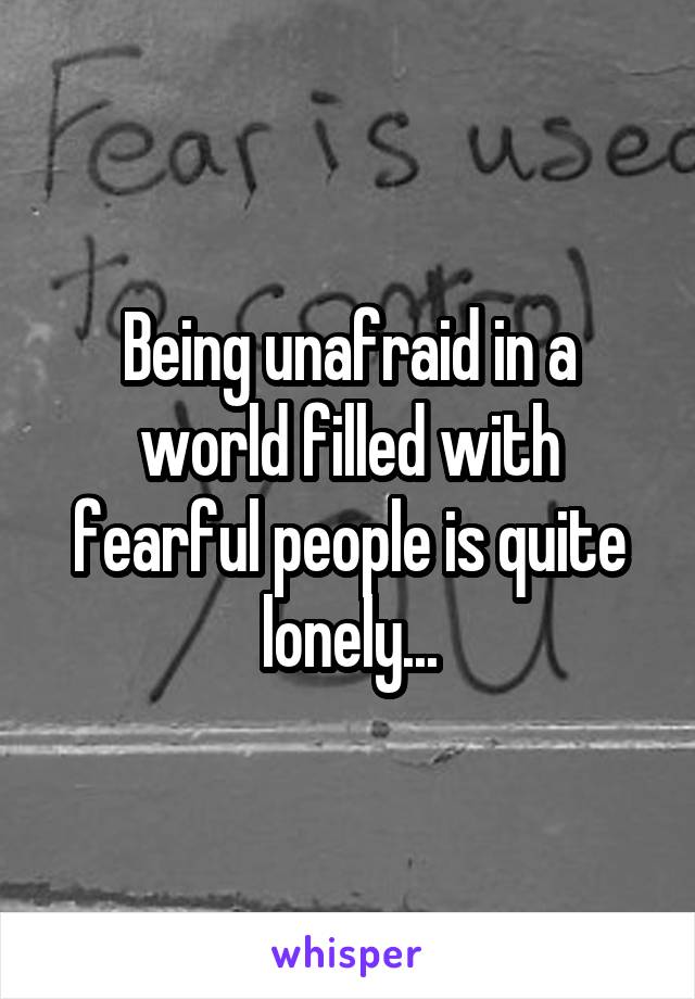 Being unafraid in a world filled with fearful people is quite lonely...