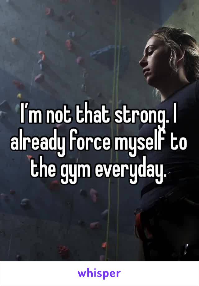 I’m not that strong. I already force myself to the gym everyday. 