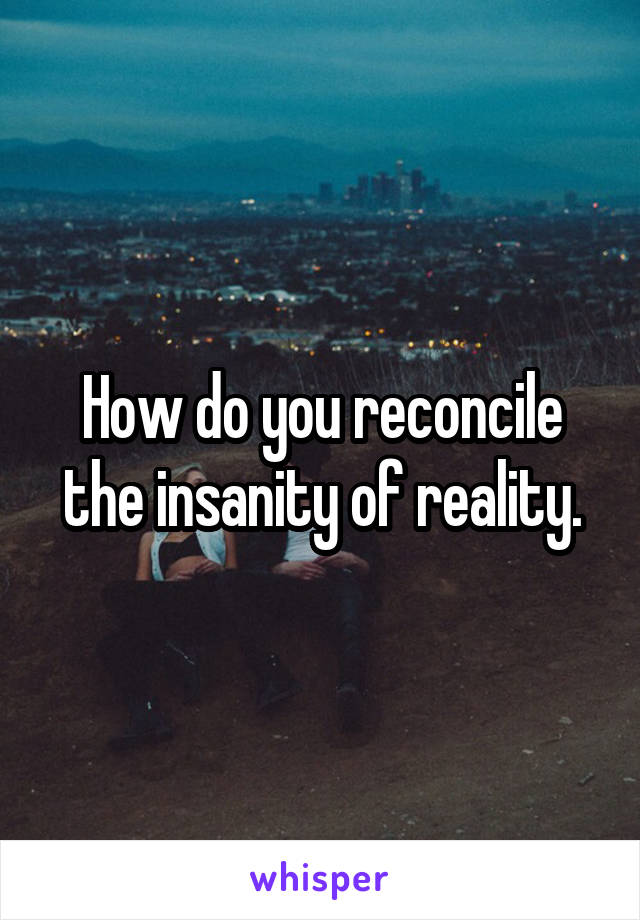 How do you reconcile the insanity of reality.