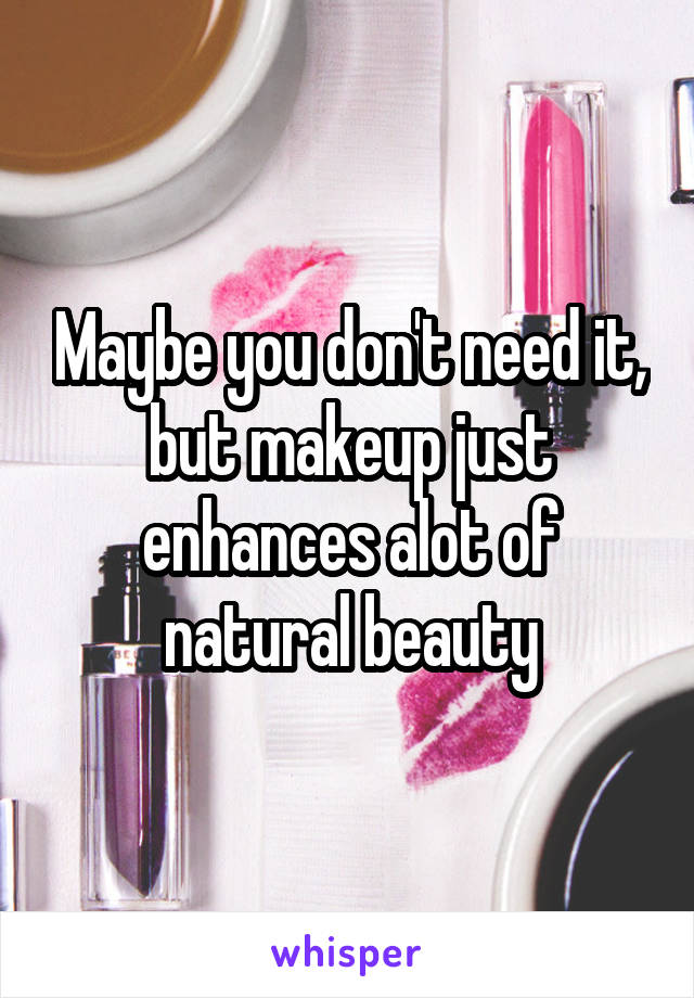 Maybe you don't need it, but makeup just enhances alot of natural beauty