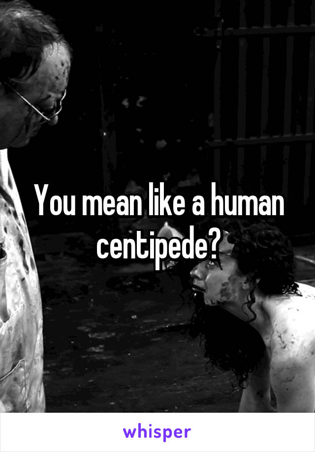 You mean like a human centipede?