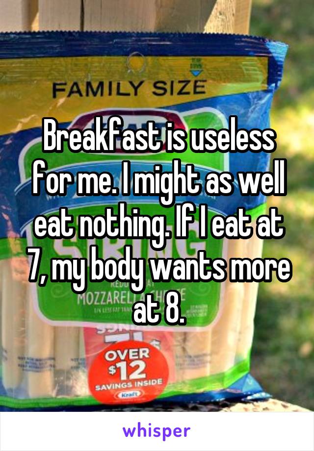 Breakfast is useless for me. I might as well eat nothing. If I eat at 7, my body wants more at 8.