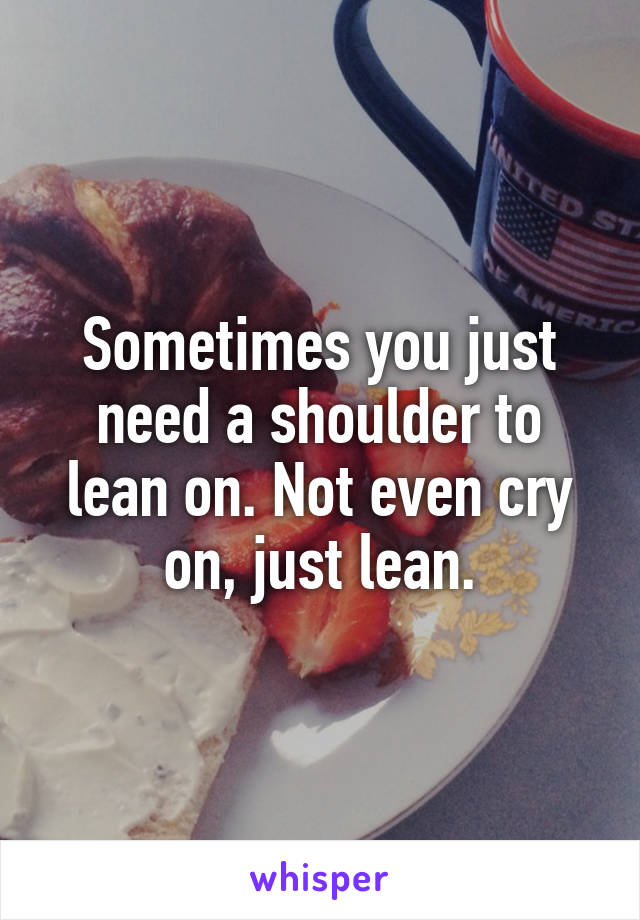 Sometimes you just need a shoulder to lean on. Not even cry on, just lean.