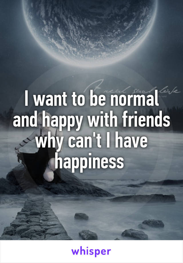 I want to be normal and happy with friends why can't I have happiness 