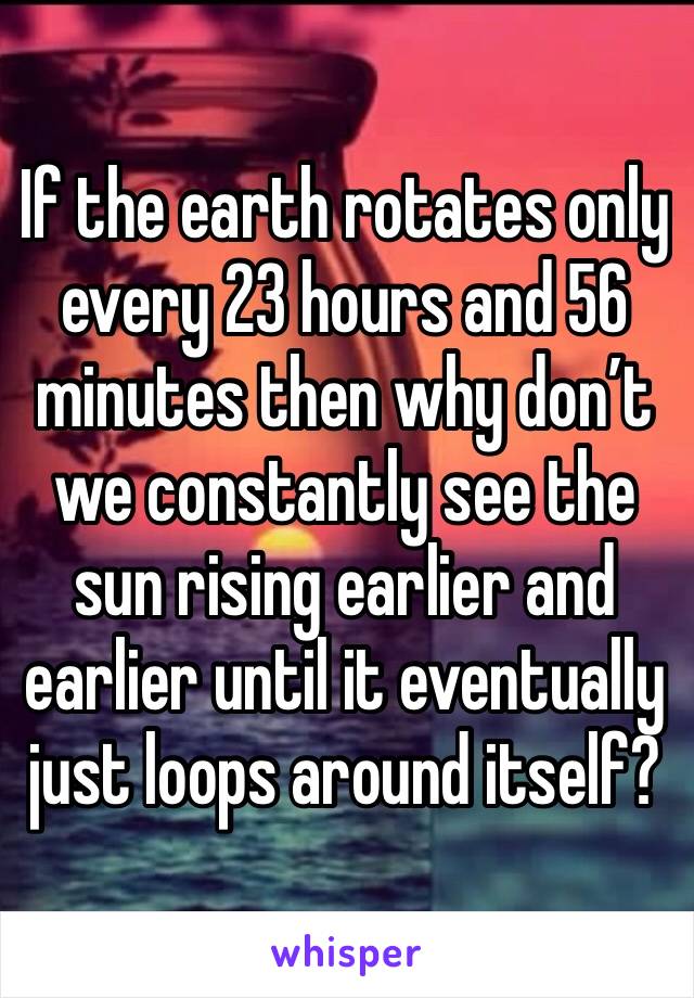 If the earth rotates only every 23 hours and 56 minutes then why don’t we constantly see the sun rising earlier and earlier until it eventually just loops around itself? 