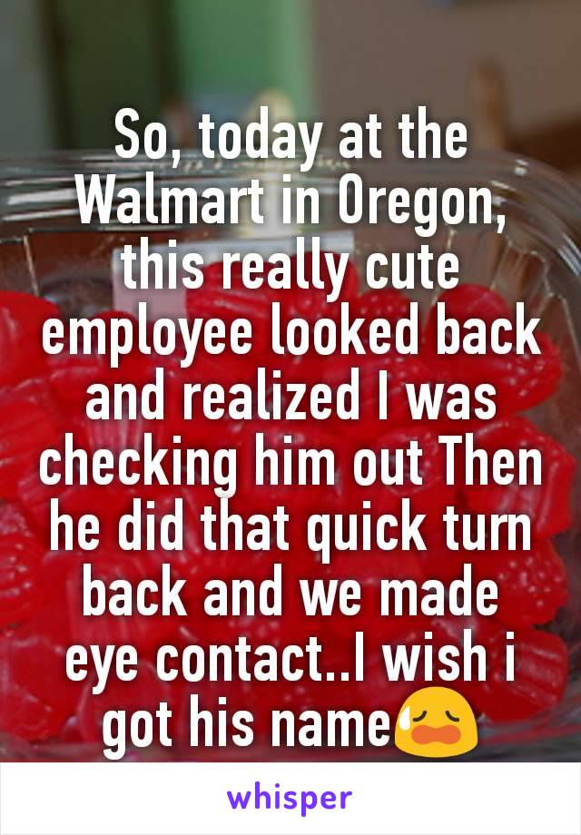 So, today at the Walmart in Oregon, this really cute employee looked back and realized I was checking him out Then he did that quick turn back and we made eye contact..I wish i got his name😥