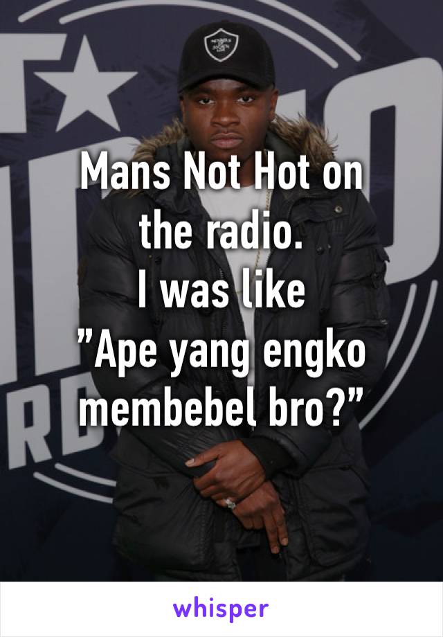 Mans Not Hot on the radio. 
I was like
”Ape yang engko membebel bro?”